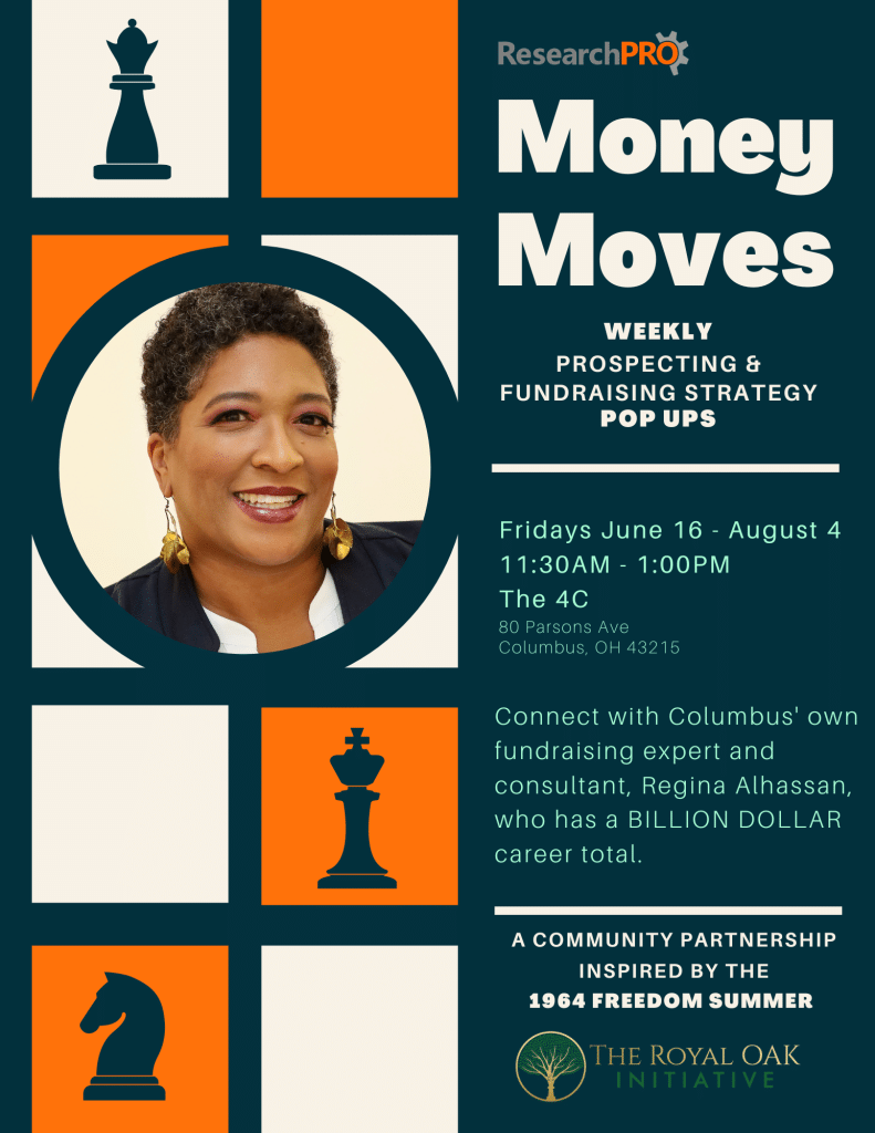   ResearchPRO Money Moves WEEKLY PROSPECTING & FUNDRAISING STRATEGY POP UPS Fridays June 16 - August 4 11:30AM - 1:00PM The 4C 80 Parsons Ave Columbus, OH 43215 Connect with Columbus' own fundraising expert and consultant, Regina Alhassan, who has a BILLION DOLLAR career total. 2 A COMMUNITY PARTNERSHIP INSPIRED BY THE 1964 FREEDOM SUMMER THE ROYAL OAK INITIATIVE